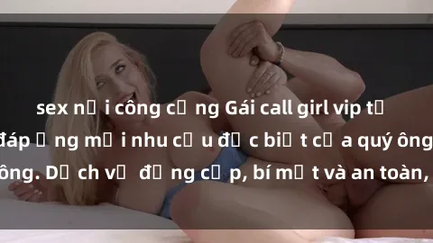 sex nơi công cộng Gái call girl vip tư vấn chuyên nghiệp, đáp ứng mọi nhu cầu đặc biệt của quý ông. Dịch vụ đẳng cấp, bí mật và an toàn, hãy tìm hiểu ngay!