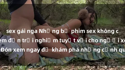 sex gái nga Những bộ phim sex không che HD đỉnh cao, đem đến trải nghiệm tuyệt vời cho người xem.Đón xem ngay để khám phá những cảnh quay đẹp mắt và kích thích.