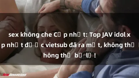 sex không che Cập nhật: Top JAV idol xinh đẹp nhất được vietsub đã ra mắt, không thể bỏ lỡ!