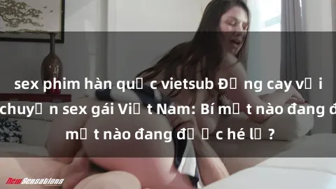 sex phim hàn quốc vietsub Đắng cay với những câu chuyện sex gái Việt Nam: Bí mật nào đang được hé lộ?