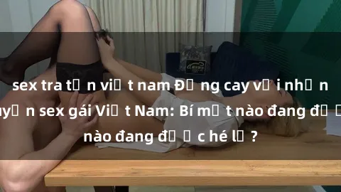 sex tra tấn việt nam Đắng cay với những câu chuyện sex gái Việt Nam: Bí mật nào đang được hé lộ?