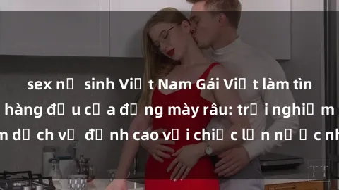 sex nữ sinh Việt Nam Gái Việt làm tình phục vụ nhu cầu hàng đầu của đấng mày râu: trải nghiệm dịch vụ đỉnh cao với chiếc lồn nước nhiều và ngọt ngào.