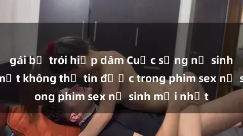 gái bị trói hiếp dâm Cuộc sống nữ sinh và những bí mật không thể tin được trong phim sex nữ sinh mới nhất