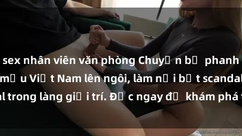 sex nhân viên văn phòng Chuyện bị phanh phui: Sex người mẫu Việt Nam lên ngôi, làm nổi bật scandal trong làng giải trí. Đọc ngay để khám phá thông tin mới nhất!