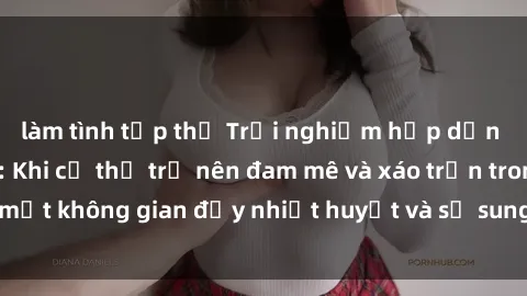 làm tình tập thể Trải nghiệm hấp dẫn của sex tập thể: Khi cơ thể trở nên đam mê và xáo trộn trong một không gian đầy nhiệt huyết và sự sung sướng đầy ấn tượng.
