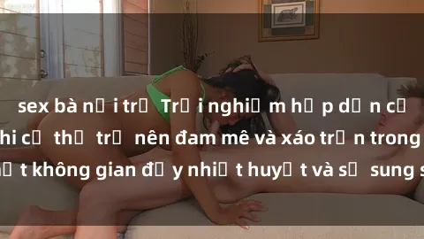 sex bà nội trợ Trải nghiệm hấp dẫn của sex tập thể: Khi cơ thể trở nên đam mê và xáo trộn trong một không gian đầy nhiệt huyết và sự sung sướng đầy ấn tượng.