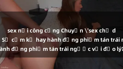 sex nơi công cộng Chuyện 'sex chị dâu' trong gia đình: Sự cấm kỵ hay hành động phiếm tán trái ngược với đạo lý?