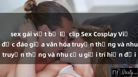 sex gái việt bị lộ clip Sex Cosplay Việt Nam: Sự kết hợp độc đáo giữa văn hóa truyền thống và nhu cầu giải trí hiện đại