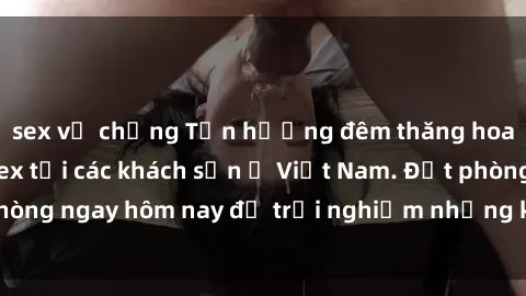 sex vợ chồng Tận hưởng đêm thăng hoa cùng dịch vụ sex tại các khách sạn ở Việt Nam. Đặt phòng ngay hôm nay để trải nghiệm những khoái cảm độc đáo.