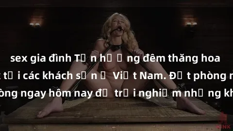 sex gia đình Tận hưởng đêm thăng hoa cùng dịch vụ sex tại các khách sạn ở Việt Nam. Đặt phòng ngay hôm nay để trải nghiệm những khoái cảm độc đáo.