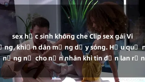 sex học sinh không che Clip sex gái Việt bị lộ gây chấn động, khiến dân mạng dậy sóng. Hậu quả nặng nề cho nạn nhân khi tin đồn lan rộng trên mạng xã hội.