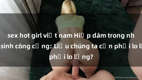 sex hot girl việt nam Hiếp dâm trong nhà vệ sinh công cộng: Liệu chúng ta cần phải lo lắng?