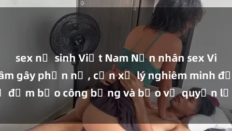 sex nữ sinh Việt Nam Nạn nhân sex Việt Nam bị hiếp dâm gây phẫn nộ, cần xử lý nghiêm minh để đảm bảo công bằng và bảo vệ quyền lợi của người bị hại.