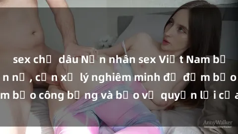 sex chị dâu Nạn nhân sex Việt Nam bị hiếp dâm gây phẫn nộ, cần xử lý nghiêm minh để đảm bảo công bằng và bảo vệ quyền lợi của người bị hại.