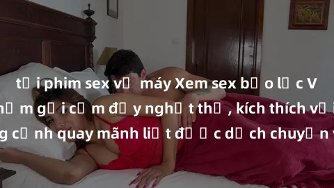 tải phim sex về máy Xem sex bạo lực Vietsub - Một tác phẩm gợi cảm đầy nghẹt thở, kích thích với những cảnh quay mãnh liệt được dịch chuyển và hấp dẫn trong thế giới .