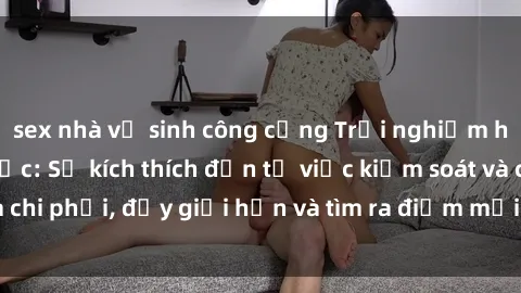 sex nhà vệ sinh công cộng Trải nghiệm hành vi sex trói buộc: Sự kích thích đến từ việc kiểm soát và chi phối, đẩy giới hạn và tìm ra điểm mới của niềm hứng thú.