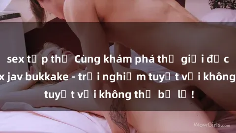 sex tập thể Cùng khám phá thế giới độc đáo của sex jav bukkake - trải nghiệm tuyệt vời không thể bỏ lỡ!