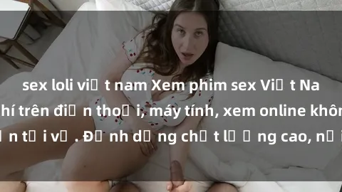 sex loli việt nam Xem phim sex Việt Nam full HD miễn phí trên điện thoại, máy tính, xem online không cần tải về. Định dạng chất lượng cao, nội dung hấp dẫn, đa dạng.