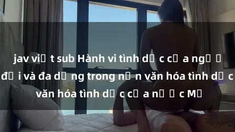 jav việt sub Hành vi tình dục của người Mỹ: Sự thay đổi và đa dạng trong nền văn hóa tình dục của nước Mỹ