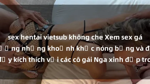 sex hentai vietsub không che Xem sex gái Nga vietsub: Tận hưởng những khoảnh khắc nóng bỏng và đầy kích thích với các cô gái Nga xinh đẹp trong bộ phim vietsub.