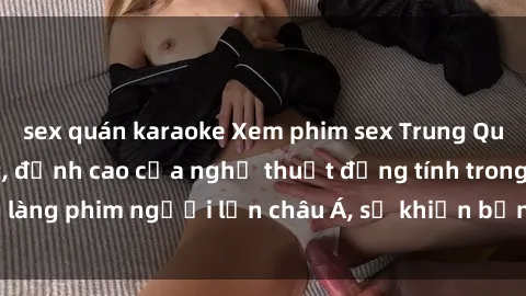sex quán karaoke Xem phim sex Trung Quốc vietsub cực hot, đỉnh cao của nghệ thuật đồng tính trong làng phim người lớn châu Á, sẽ khiến bạn mãn nhãn không thôi.