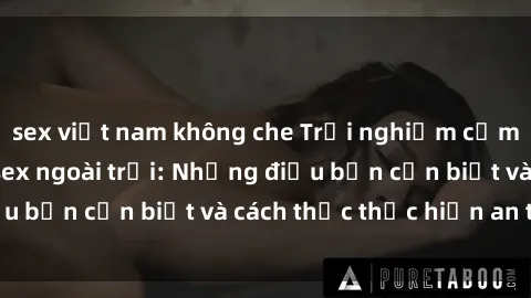 sex việt nam không che Trải nghiệm cảm giác mới lạ với sex ngoài trời: Những điều bạn cần biết và cách thức thực hiện an toàn