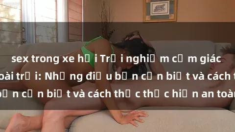 sex trong xe hơi Trải nghiệm cảm giác mới lạ với sex ngoài trời: Những điều bạn cần biết và cách thức thực hiện an toàn