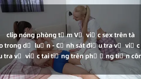 clip nóng phòng tắm Vụ việc sex trên tàu hỏa gây xôn xao trong dư luận - Cảnh sát điều tra vụ việc tai tiếng trên phương tiện công cộng