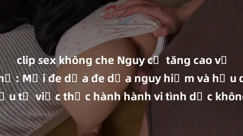 clip sex không che Nguy cơ tăng cao về sex ngoài đường phố: Mối đe dọa đe dọa nguy hiểm và hậu quả xấu từ việc thực hành hành vi tình dục không an toàn ngoài đường phố
