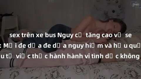 sex trên xe bus Nguy cơ tăng cao về sex ngoài đường phố: Mối đe dọa đe dọa nguy hiểm và hậu quả xấu từ việc thực hành hành vi tình dục không an toàn ngoài đường phố