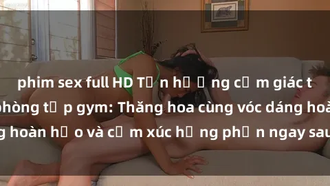 phim sex full HD Tận hưởng cảm giác tươi mới với sex phòng tập gym: Thăng hoa cùng vóc dáng hoàn hảo và cảm xúc hưng phấn ngay sau buổi tập luyện!