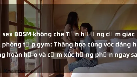 sex BDSM không che Tận hưởng cảm giác tươi mới với sex phòng tập gym: Thăng hoa cùng vóc dáng hoàn hảo và cảm xúc hưng phấn ngay sau buổi tập luyện!