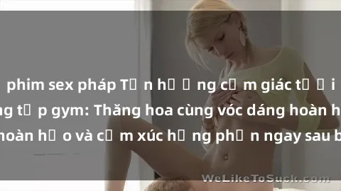 phim sex pháp Tận hưởng cảm giác tươi mới với sex phòng tập gym: Thăng hoa cùng vóc dáng hoàn hảo và cảm xúc hưng phấn ngay sau buổi tập luyện!