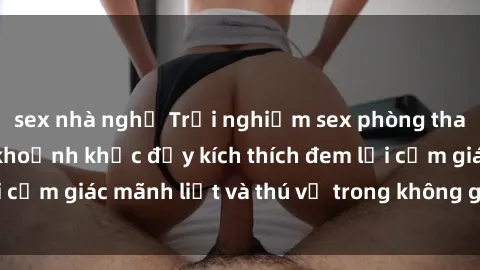 sex nhà nghỉ Trải nghiệm sex phòng thay đồ: Khi những khoảnh khắc đầy kích thích đem lại cảm giác mãnh liệt và thú vị trong không gian hẹp hòi.