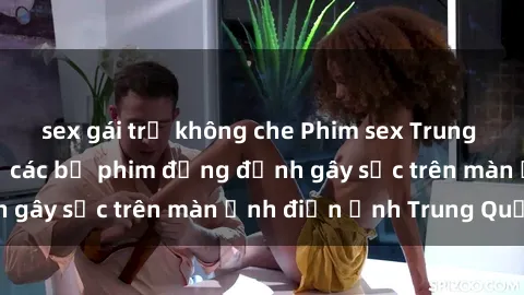 sex gái trẻ không che Phim sex Trung Quốc: Nghi vấn về các bộ phim đỏng đảnh gây sốc trên màn ảnh điện ảnh Trung Quốc