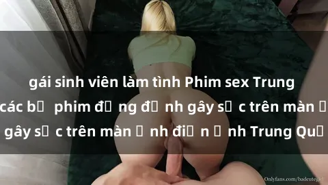 gái sinh viên làm tình Phim sex Trung Quốc: Nghi vấn về các bộ phim đỏng đảnh gây sốc trên màn ảnh điện ảnh Trung Quốc