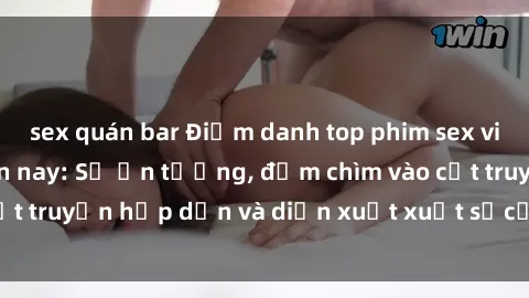 sex quán bar Điểm danh top phim sex vietsub hot nhất hiện nay: Số ấn tượng, đắm chìm vào cốt truyện hấp dẫn và diễn xuất xuất sắcủa các diễn viên.