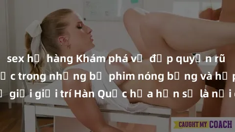 sex họ hàng Khám phá vẻ đẹp quyến rũ của sex gái Hàn Quốc trong những bộ phim nóng bỏng và hấp dẫn nhất. Thế giới giải trí Hàn Quốc hứa hẹn sẽ là nơi đem lại những trải nghiệm đầy kích thích và mới mẻ