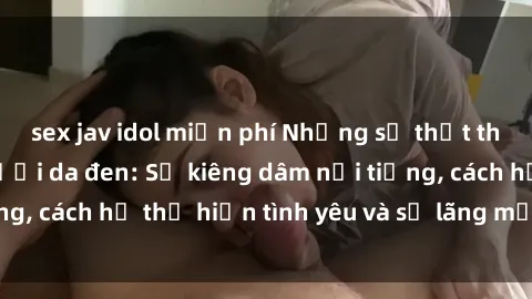 sex jav idol miễn phí Những sự thật thú vị về sex ở người da đen: Sự kiêng dâm nổi tiếng, cách họ thể hiện tình yêu và sự lãng mạn đặc biệt