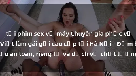 tải phim sex về máy Chuyên gia phục vụ nhu cầu sex gái Việt làm gái gọi cao cấp tại Hà Nội - Đảm bảo an toàn, riêng tư và dịch vụ chất lượng, hãy trải nghiệm ngay!