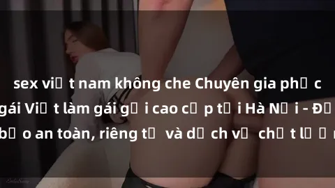 sex việt nam không che Chuyên gia phục vụ nhu cầu sex gái Việt làm gái gọi cao cấp tại Hà Nội - Đảm bảo an toàn, riêng tư và dịch vụ chất lượng, hãy trải nghiệm ngay!