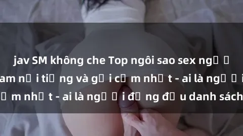 jav SM không che Top ngôi sao sex người nổi tiếng Việt Nam nổi tiếng và gợi cảm nhất - ai là người đứng đầu danh sách?