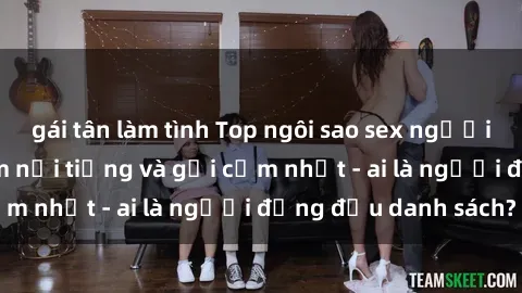 gái tân làm tình Top ngôi sao sex người nổi tiếng Việt Nam nổi tiếng và gợi cảm nhất - ai là người đứng đầu danh sách?