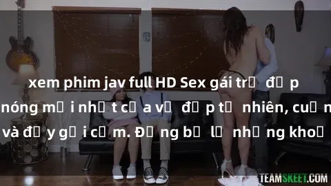 xem phim jav full HD Sex gái trẻ đẹp không che – Cảnh nóng mới nhất của vẻ đẹp tự nhiên, cuốn hút và đầy gợi cảm. Đừng bỏ lỡ những khoảnh khắc nóng bỏng này!