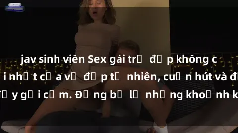 jav sinh viên Sex gái trẻ đẹp không che – Cảnh nóng mới nhất của vẻ đẹp tự nhiên, cuốn hút và đầy gợi cảm. Đừng bỏ lỡ những khoảnh khắc nóng bỏng này!