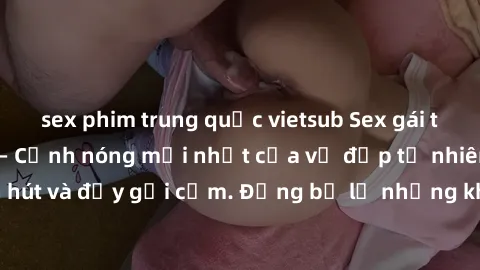 sex phim trung quốc vietsub Sex gái trẻ đẹp không che – Cảnh nóng mới nhất của vẻ đẹp tự nhiên, cuốn hút và đầy gợi cảm. Đừng bỏ lỡ những khoảnh khắc nóng bỏng này!