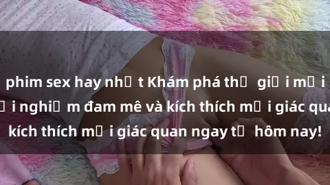 phim sex hay nhất Khám phá thế giới mới của sex online: trải nghiệm đam mê và kích thích mọi giác quan ngay từ hôm nay!