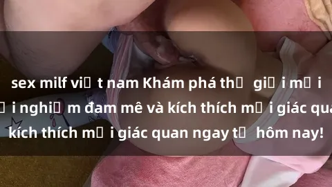 sex milf việt nam Khám phá thế giới mới của sex online: trải nghiệm đam mê và kích thích mọi giác quan ngay từ hôm nay!