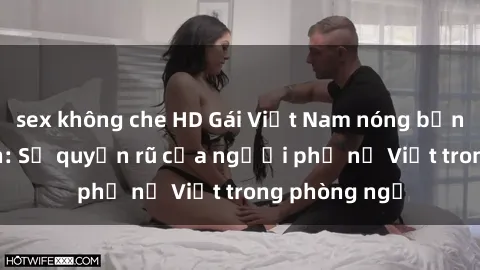 sex không che HD Gái Việt Nam nóng bỏng khi làm tình: Sự quyến rũ của người phụ nữ Việt trong phòng ngủ