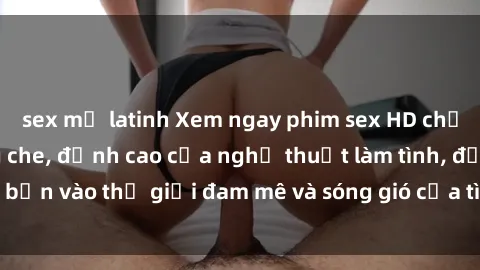 sex mỹ latinh Xem ngay phim sex HD chất lượng cao không che, đỉnh cao của nghệ thuật làm tình, đưa bạn vào thế giới đam mê và sóng gió của tình yêu không giới hạn.